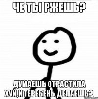 че ты ржешь? думаешь отрастила хуй,и теребень делаешь?