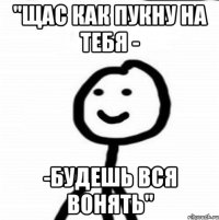 "Щас как пукну на тебя - -будешь вся вонять"