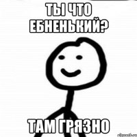 Ты что ебненький? Там грязно