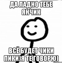 Да ладно тебе Янчик Всё будет чики пики)Я те говорю)