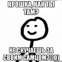 крошка, как ты там? не скучаешь за своим самцом?))0)