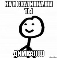 Ну и скатинка жи ты Димка)))))