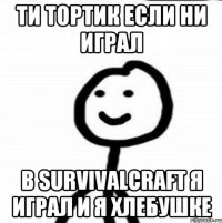 Ти тортик если ни играл В SURVIVALCRAFT я играл и я хлебушке