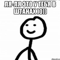 Ля-ля это у тебя в штанах )0)) 