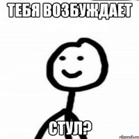 тебя возбуждает стул?