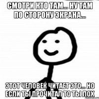 Смотри кто там... Ну там по сторону экрана... ЭТОТ человек читает это... но если ты прочитал то ты лох