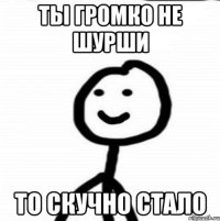 Ты громко не шурши То скучно стало