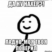 Да ну нахер?! Ладно, моя твоя поверил