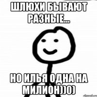 Шлюхи бывают разные... Но Илья одна на милион))0)