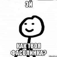 Эй Как твоя фасолинка?