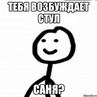 тебя возбуждает стул саня?