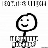 вот у тебя лицо!!! ты яичницу любишь?