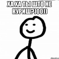 ха ха ты што не куриш?)00)) 