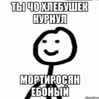 Ты чо Хлебушек курнул мортиросян ебоный