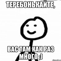 ТЕРЕБОНЬКАЙТЕ, ВАС ТАМ КАК РАЗ МНОГО ;)