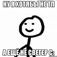 Ну я хотябы не тп А ещё не свегер с: