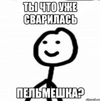 Ты что уже сварилась Пельмешка?