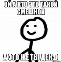 ой а кто это такой смешной а это же ты Ден:D