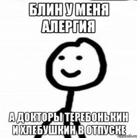 Блин у меня алергия а докторы теребонькин и хлебушкин в отпуске