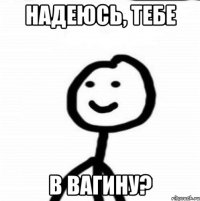 НАДЕЮСЬ, ТЕБЕ В ВАГИНУ?