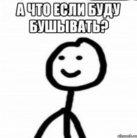 а что если буду бушывать? 