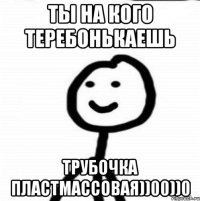 Ты на кого теребонькаешь трубочка пластмассовая))00))0