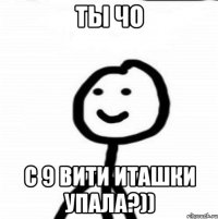 ТЫ ЧО С 9 ВИТИ ИТАШКИ УПАЛА?))