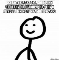 животик вскрою, кишочки достану, на шампур надену с луковыми колечками пожарю 