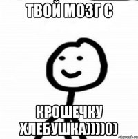 Твой мозг с Крошечку хлебушка))))0)