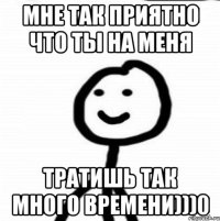 Мне так приятно что ты на меня Тратишь так много времени)))0