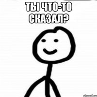 ТЫ ЧТО-ТО СКАЗАЛ? 