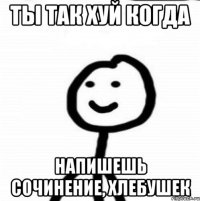 ты так хуй когда напишешь сочинение, хлебушек