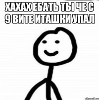 хахах ебать ты че с 9 вите иташки упал 