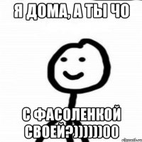 Я дома, а ты чо с фасоленкой своей?))))))00