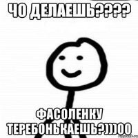 чо делаешь???? фасоленку теребонькаешь?)))00