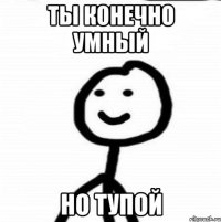 ты конечно умный но тупой