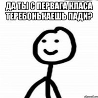 да ты с первага класа теребонькаешь пади? 