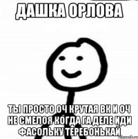 Дашка орлова Ты просто оч крутая вк и оч не смелоя когда га деле ИДИ ФАСОЛЬКУ ТЕРЕБОНЬКАЙ