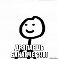  дряпаешь бананчег?)0)