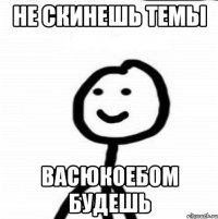 не скинешь темы васюкоебом будешь