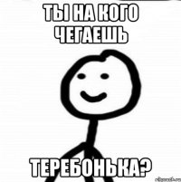 ты на кого чегаешь теребонька?