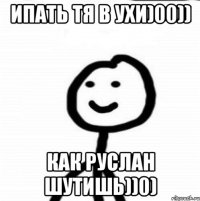 ИПАТЬ ТЯ В УХИ)00)) КАК РУСЛАН ШУТИШЬ))0)