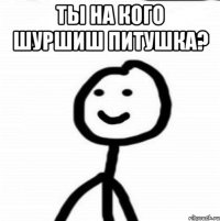 Ты на кого шуршиш питушка? 