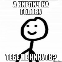 А КИРПИЧ НА ГОЛОВУ ТЕБЕ НЕ КИНУТЬ?