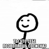  ты что себе позволяешь сосиска?