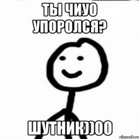 Ты чиуо упоролся? Шутник))00