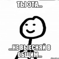 ты эта... ...не выесняй в общим...