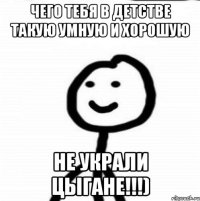 чего тебя в детстве такую умную и хорошую не украли цыгане!!!)