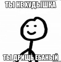 Ты не худышка ты дрищь ебаный