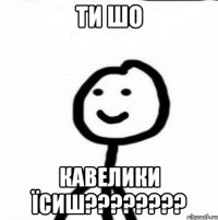 Ти шо кавелики їсиш????????